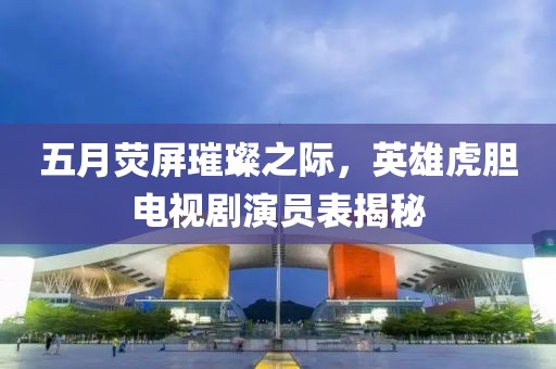 五月荧屏璀璨之际，英雄虎胆电视剧演员表揭秘