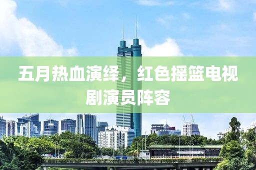 五月热血演绎，红色摇篮电视剧演员阵容