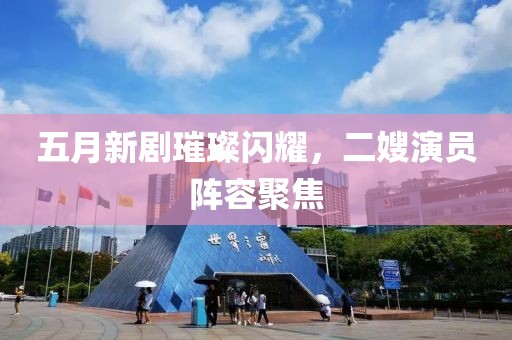 五月新剧璀璨闪耀，二嫂演员阵容聚焦