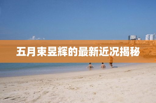 五月束昱辉的最新近况揭秘