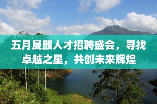 五月晟麒人才招聘盛会，寻找卓越之星，共创未来辉煌