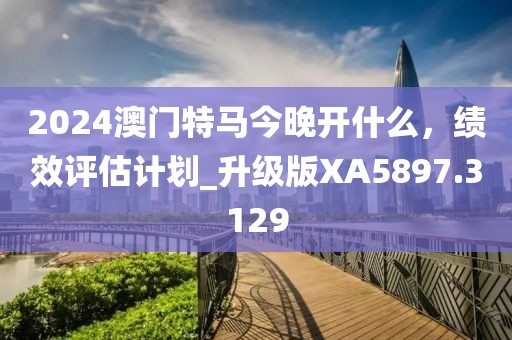 2024澳门特马今晚开什么，绩效评估计划_升级版XA5897.3129