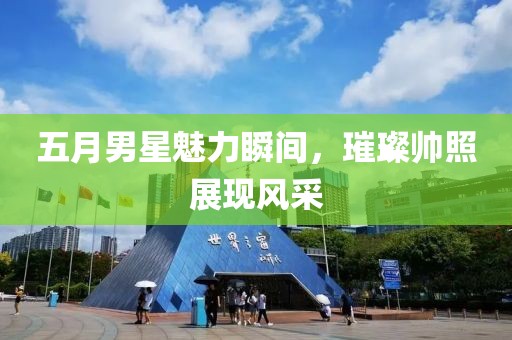 五月男星魅力瞬间，璀璨帅照展现风采
