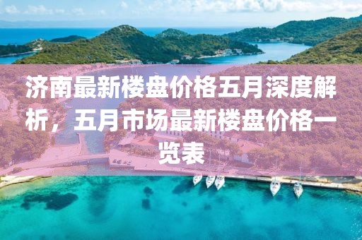 济南最新楼盘价格五月深度解析，五月市场最新楼盘价格一览表