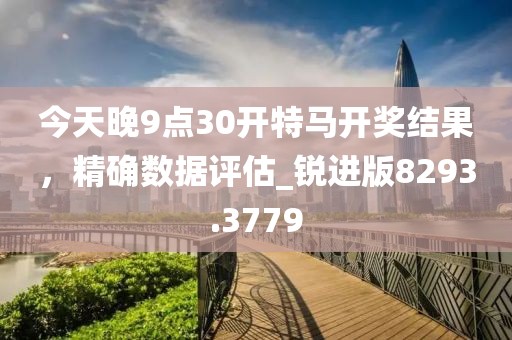 今天晚9点30开特马开奖结果，精确数据评估_锐进版8293.3779