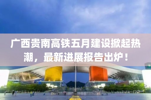 广西贵南高铁五月建设掀起热潮，最新进展报告出炉！