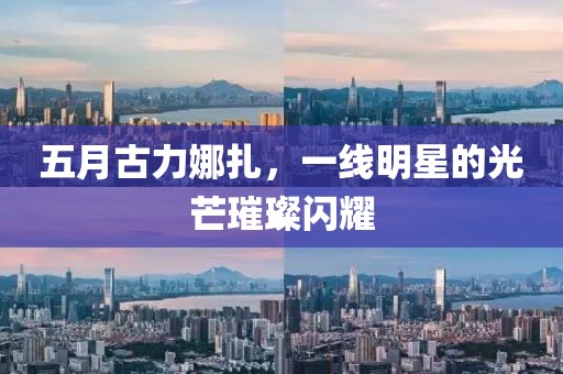 五月古力娜扎，一线明星的光芒璀璨闪耀