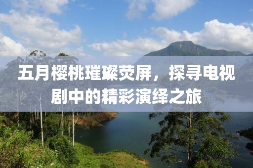 五月樱桃璀璨荧屏，探寻电视剧中的精彩演绎之旅
