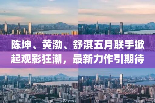 陈坤、黄渤、舒淇五月联手掀起观影狂潮，最新力作引期待