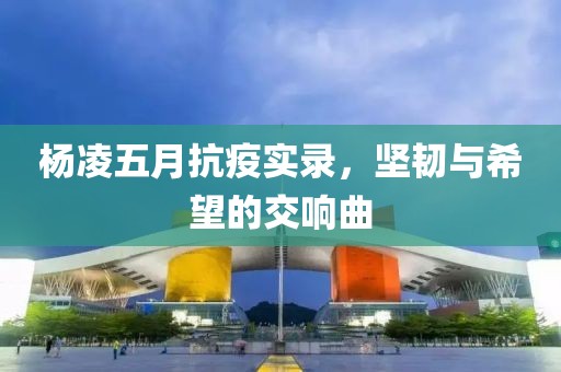 杨凌五月抗疫实录，坚韧与希望的交响曲