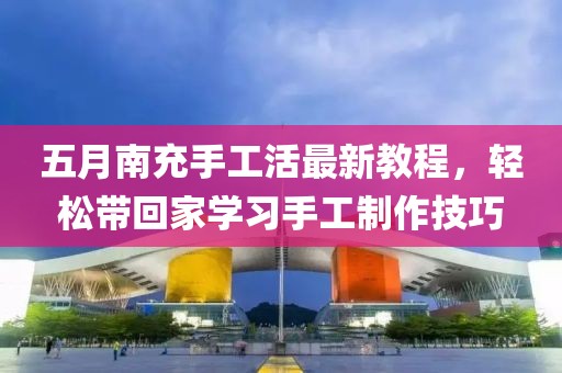 五月南充手工活最新教程，轻松带回家学习手工制作技巧