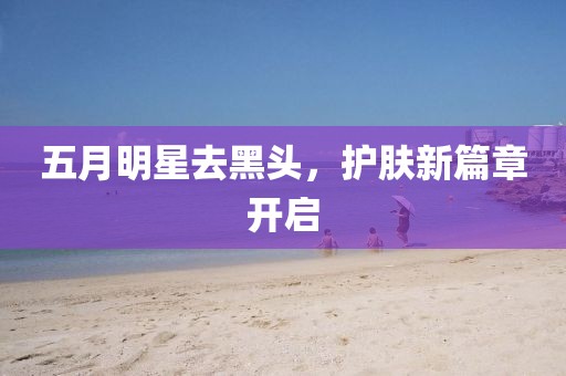 五月明星去黑头，护肤新篇章开启