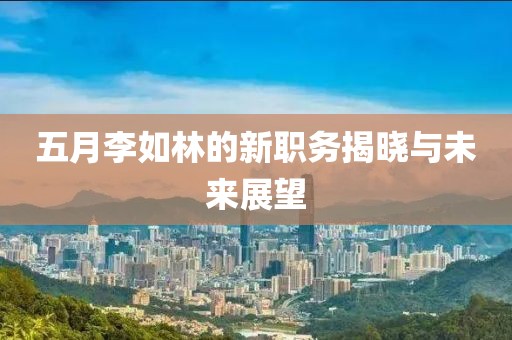 五月李如林的新职务揭晓与未来展望