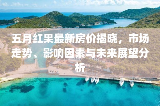 五月红果最新房价揭晓，市场走势、影响因素与未来展望分析