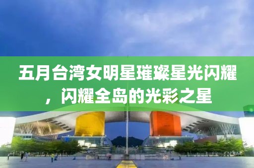 五月台湾女明星璀璨星光闪耀，闪耀全岛的光彩之星