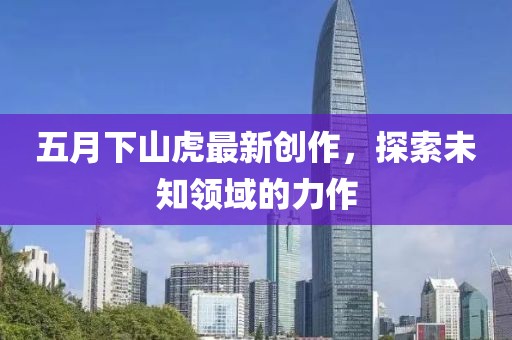 五月下山虎最新创作，探索未知领域的力作
