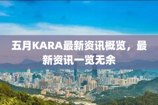 五月KARA最新资讯概览，最新资讯一览无余