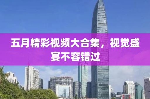 五月精彩视频大合集，视觉盛宴不容错过