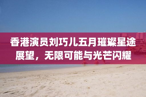 香港演员刘巧儿五月璀璨星途展望，无限可能与光芒闪耀