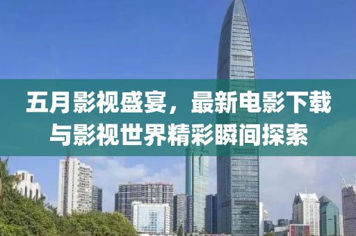 五月影视盛宴，最新电影下载与影视世界精彩瞬间探索