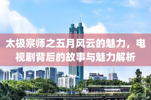 太极宗师之五月风云的魅力，电视剧背后的故事与魅力解析
