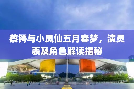 蔡锷与小凤仙五月春梦，演员表及角色解读揭秘