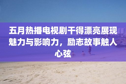 五月热播电视剧干得漂亮展现魅力与影响力，励志故事触人心弦