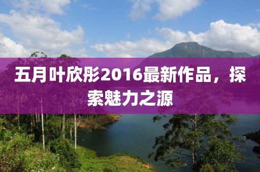五月叶欣彤2016最新作品，探索魅力之源