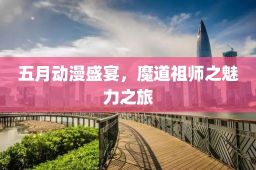 五月动漫盛宴，魔道祖师之魅力之旅
