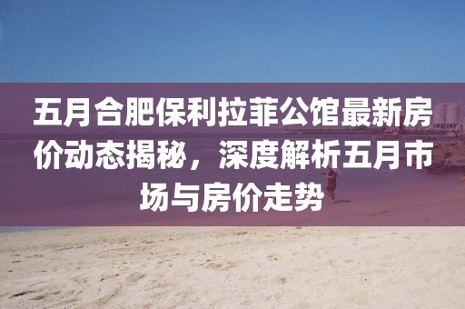 五月合肥保利拉菲公馆最新房价动态揭秘，深度解析五月市场与房价走势