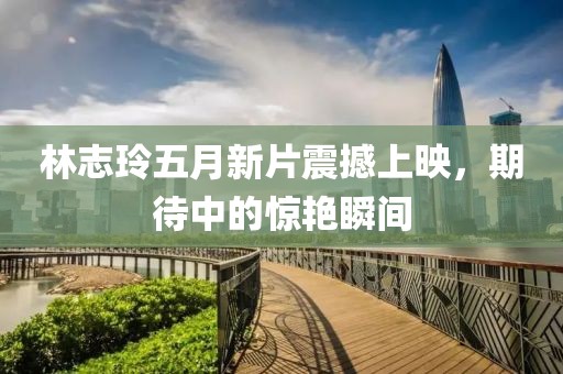 林志玲五月新片震撼上映，期待中的惊艳瞬间