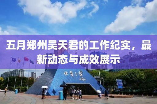 五月郑州吴天君的工作纪实，最新动态与成效展示