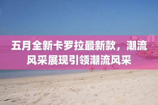 五月全新卡罗拉最新款，潮流风采展现引领潮流风采
