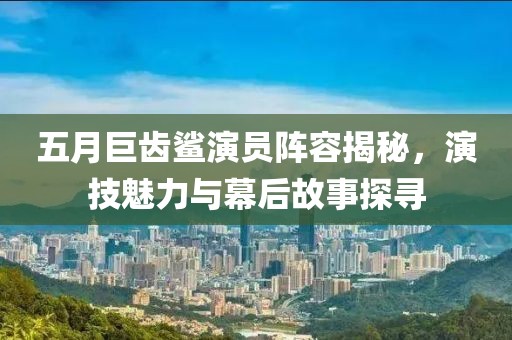五月巨齿鲨演员阵容揭秘，演技魅力与幕后故事探寻