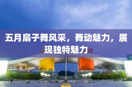 五月扇子舞风采，舞动魅力，展现独特魅力