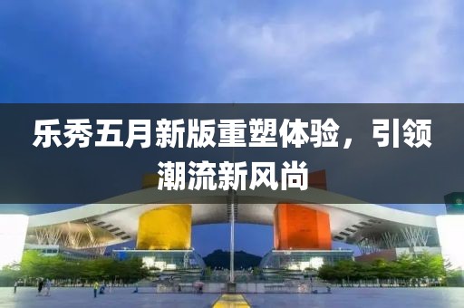 乐秀五月新版重塑体验，引领潮流新风尚