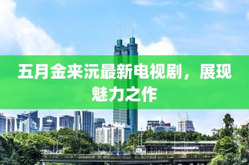 五月金来沅最新电视剧，展现魅力之作