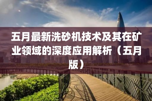 五月最新洗砂机技术及其在矿业领域的深度应用解析（五月版）