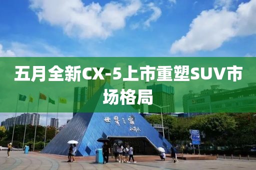 五月全新CX-5上市重塑SUV市场格局