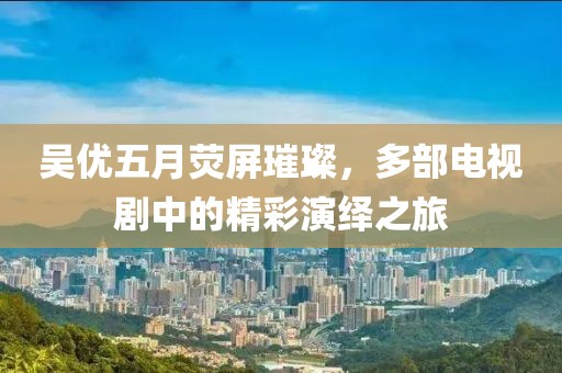 吴优五月荧屏璀璨，多部电视剧中的精彩演绎之旅