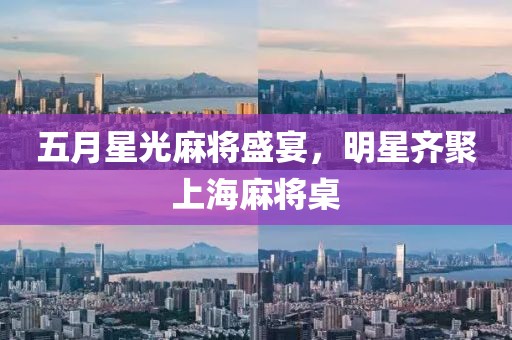 五月星光麻将盛宴，明星齐聚上海麻将桌