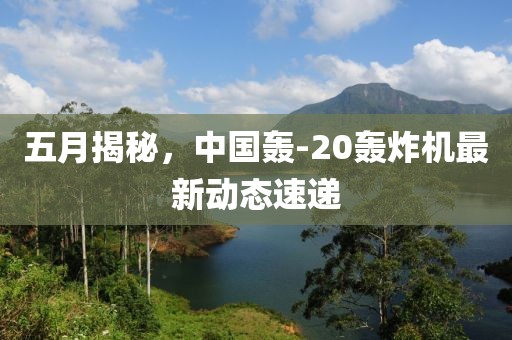 五月揭秘，中国轰-20轰炸机最新动态速递