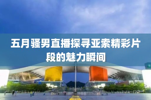 五月骚男直播探寻亚索精彩片段的魅力瞬间