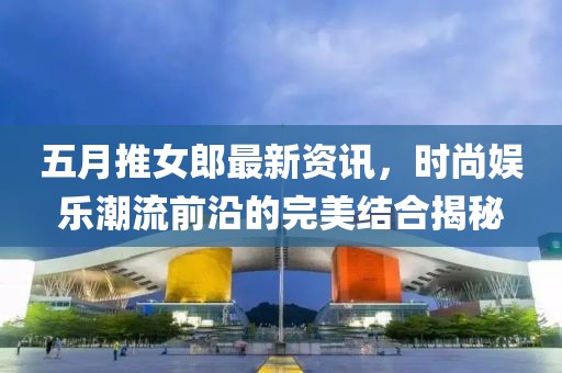 五月推女郎最新资讯，时尚娱乐潮流前沿的完美结合揭秘