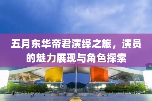 五月东华帝君演绎之旅，演员的魅力展现与角色探索