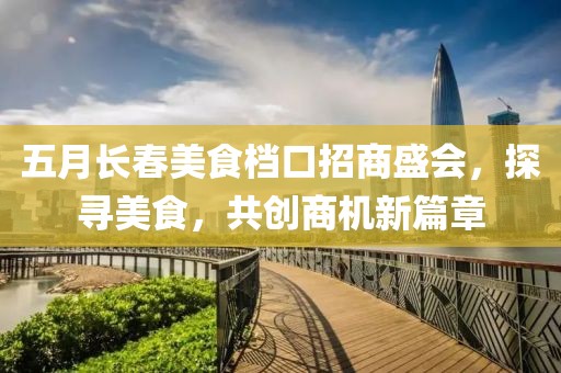 五月长春美食档口招商盛会，探寻美食，共创商机新篇章