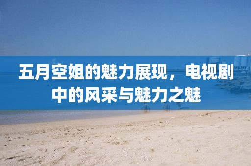 五月空姐的魅力展现，电视剧中的风采与魅力之魅