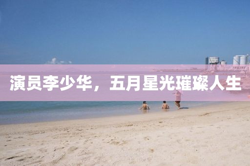 演员李少华，五月星光璀璨人生