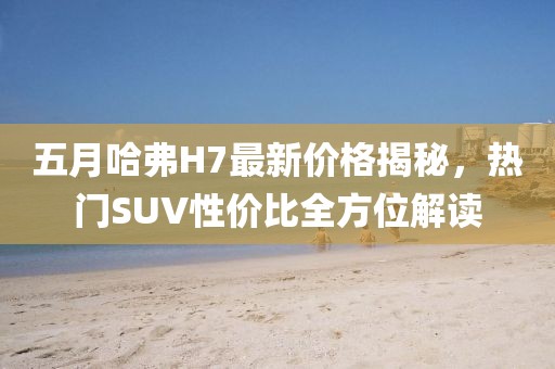 五月哈弗H7最新价格揭秘，热门SUV性价比全方位解读