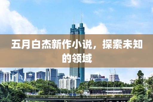 五月白杰新作小说，探索未知的领域